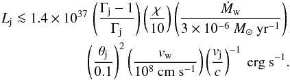 Mathematical equation: \begin{eqnarray} L_\mathrm{j}\la 1.4\times 10^{37} \, \left(\frac{\Gamma_\mathrm{j}-1}{\Gamma_\mathrm{j}}\right) \left(\frac{\chi}{10}\right) \left(\frac{\dot{M}_\mathrm{w}}{3\times 10^{-6}~M_\odot~\mathrm{yr}^{-1}}\right)\nonumber\\ \left(\frac{\theta_\mathrm{j}}{0.1}\right)^2 \left(\frac{v_\mathrm{w}}{10^8~\mathrm{cm~s}^{-1}}\right) \left(\frac{v_\mathrm{j}}{c}\right)^{-1}~\mathrm{erg}~\mathrm{s}^{-1}. \label{eq:Ljet} \end{eqnarray}