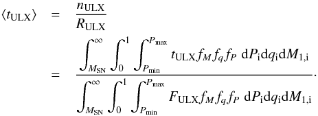 Mathematical equation: \appendix \setcounter{section}{2} \begin{eqnarray} \langle t_{\rm ULX}\rangle &=& \frac{n_{\rm ULX}}{R_{\rm ULX}}\nonumber\\ &= & \frac{\displaystyle \int_{M_{\rm SN}}^{\infty}\int_{0}^{1}\int_{P_{\rm min}}^{P_{\rm max}} t_{\rm ULX} f_{M} f_{q} f_{P}\;{\rm d} P_{\rm i} {\rm d} q_{\rm i} {\rm d} M_{1,\rm i}} {\displaystyle \int_{M_{\rm SN}}^{\infty}\int_{0}^{1}\int_{P_{\rm min}}^{P_{\rm max}}F_{\rm ULX}f_{M} f_{q} f_{P}\;{\rm d} P_{\rm i} {\rm d} q_{\rm i} {\rm d} M_{1,\rm i}}\cdot \end{eqnarray}