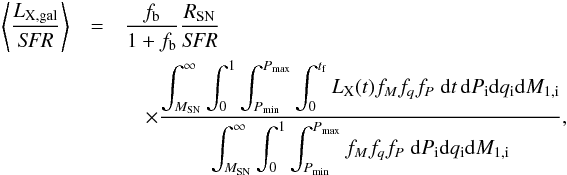 Mathematical equation: \appendix \setcounter{section}{4} \begin{eqnarray} \left\langle\frac{L_{\rm X,\rm gal}}{\textit{SFR}}\right\rangle&=&\frac{f_{\rm b}}{1+f_{\rm b}}\frac{R_{\rm SN}}{\textit{SFR}}\nonumber\\ &&\quad\times\frac{\displaystyle \int_{M_{\rm SN}}^{\infty}\int_{0}^{1}\int_{P_{\rm min}}^{P_{\rm max}}\int_{0}^{t_{\rm f}} L_{\rm X}(t) f_{M} f_{q} f_{P}\;{\rm d}t\,{\rm d} P_{\rm i} {\rm d} q_{\rm i} {\rm d} M_{1,\rm i}} {\displaystyle \int_{M_{\rm SN}}^{\infty}\int_{0}^{1}\int_{P_{\rm min}}^{P_{\rm max}}f_{M} f_{q} f_{P}\;{\rm d} P_{\rm i} {\rm d} q_{\rm i} {\rm d} M_{1,\rm i}}, \end{eqnarray}