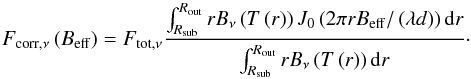 Mathematical equation: \begin{equation} F_\mathrm{corr,\nu}\left(B_{\mathrm{eff}}\right) = F_\mathrm{tot,\nu} \frac {\int_{R_\mathrm{sub}}^{R_\mathrm{out}} r B_\nu\left(T\left(r\right)\right) J_0\left(2\pi r B_{\mathrm{eff}} / \left( \lambda d \right) \right) \mathrm{d}r } {\int_{R_\mathrm{sub}}^{R_\mathrm{out}} r B_\nu\left(T\left(r\right)\right) \mathrm{d}r }\cdot \end{equation}