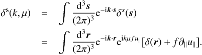 Mathematical equation: \begin{eqnarray} \delta^{\rm s}(k,\mu) &=& \int\frac{{\rm d}^3\bs{s}}{(2\pi)^3} {\rm e}^{-{\rm i}{\bs{k}}\cdot{\bs{s}}} \delta^s(\bs{s}) \nonumber \\ &=& \int\frac{{\rm d}^3\bs{r}}{(2\pi)^3} {\rm e}^{-{\rm i}{\bs{k}}\cdot{\bs{r}}} {\rm e}^{{\rm i}k\mu f u_\parallel}\big[\delta({\bs{r}})+f\partial_\parallel u_\parallel\big]. \end{eqnarray}