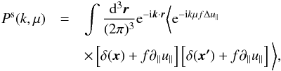 Mathematical equation: \begin{eqnarray} P^{\rm s}(k,\mu) &=& \int\frac{{\rm d}^3{\bs{r}}}{(2\pi)^3} {\rm e}^{-{\rm i}{\bs{k}}\cdot{\bs{r}}} \bigg\langle {\rm e}^{-{\rm i}k\mu f \Delta u_\parallel}\nonumber \\ && \times\,\Big[\delta({\bs{x}})+ f\partial_\parallel u_\parallel\Big]\, \Big[\delta({\bs{x'}})+ f\partial_\parallel u_\parallel\Big]\,\bigg\rangle, \label{eq:rsd_pk} \end{eqnarray}