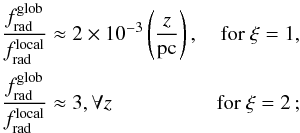 Mathematical equation: \begin{equation} \begin{aligned} \frac{f_{\rm rad}^{\rm glob}}{f_{\rm rad}^{\rm local}} &\approx 2 \times 10^{-3} \left(\frac{z}{{\rm pc}} \right), & \textrm{for } \xi=1, \\ \frac{f_{\rm rad}^{\rm glob}}{f_{\rm rad}^{\rm local}} &\approx 3, \forall z & \textrm{for } \xi=2\,; \end{aligned} \end{equation}