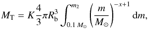 Mathematical equation: \begin{equation} \label{eq:RedGiant_MT} M_{\rm T}=K \dfrac{4}{3}\pi R_{\rm b}^{3} \int_{0.1\,M_\odot}^{m_2} \left( \dfrac{m}{M_\odot} \right)^{-x+1} \mathrm{d}m, \end{equation}