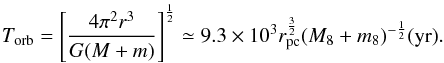 Mathematical equation: \begin{equation} {T_{\rm orb}}={\left[\frac{4{\pi}^2{r^3}}{G(M+m)}\right]}^{\frac{1}{2}} \simeq {9.3\times{10^3}}{r_{\rm pc}^{\frac{3}{2}}} (M_8+m_8)^{-\frac{1}{2}}({\rm{yr}}). \end{equation}