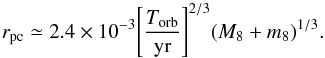 Mathematical equation: \begin{equation} {r_{\rm pc}} \simeq 2.4 \times {10^{-3}}{\left[\frac{T_{\rm orb}}{{\rm{yr}}} \right]}^{2/3}{({M_8+m_8})^{1/3}}. \end{equation}