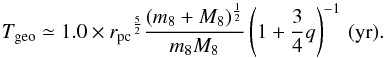 Mathematical equation: \begin{equation} {T_{\rm geo}} \simeq 1.0 \times {{r_{\rm pc}}^{\frac{5}{2}}}\frac{(m_8+M_8)^ \frac{1}{2}}{{m_8}{M_8}}\left(1+\frac{3}{4}{q}\right)^{-1}\,({\rm{yr}}). \end{equation}