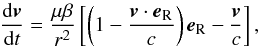 Mathematical equation: \begin{equation} \label{PR} \frac{{\rm d} \vec{v}}{{\rm d}t} = \frac{\mu \beta}{r^{2}} \left [ \left ( 1 - \frac{\vec{v} \cdot \vec{e}_{\text{R}}}{c} \right ) \vec{e}_{\text{R}} - \frac{\vec{v}}{c} \right ] , \end{equation}