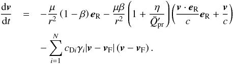 Mathematical equation: \begin{eqnarray} \label{EOM} \frac{{\rm d} \vec{v}}{{\rm d}t} &= & - \frac{\mu}{r^{2}} \left ( 1 - \beta \right ) \vec{e}_{\text{R}} - \frac{\mu \beta}{r^{2}} \left ( 1 + \frac{\eta}{\bar{Q}'_{\text{pr}}} \right ) \left ( \frac{\vec{v} \cdot \vec{e}_{\text{R}}}{c} \vec{e}_{\text{R}} + \frac{\vec{v}}{c} \right ) \notag \\ & &- \sum_{i = 1}^{N} c_{\text{D}i} \gamma_{i} \vert \vec{v} - \vec{v}_{\text{F}} \vert \left ( \vec{v} - \vec{v}_{\text{F}} \right ) . \end{eqnarray}