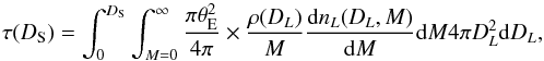 Mathematical equation: \begin{equation} \tau(D_{\rm S})=\int_0^{D_{\rm S}}\int_{M=0}^{\infty} \frac{\pi \theta_{\rm E}^2}{4\pi} \times \frac{\rho(D_L)}{M}\frac{\ud n_L(D_L,M)}{\ud M}\ud M 4\pi D_L^2\ud D_L, \end{equation}