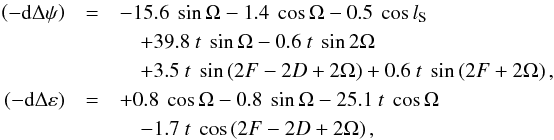 Mathematical equation: \begin{eqnarray} \left( -{\rm d}\Delta \psi \right)& =& -15.6~\sin \Omega -1.4~\cos \Omega-0.5~\cos l_{\rm S} \notag \\ &&\quad +39.8~t~\sin \Omega -0.6~t~\sin 2\Omega \notag \\ &&\quad +3.5~t~\sin \left( 2F-2D+2\Omega \right) +0.6~t~\sin \left( 2F+2\Omega\right), \notag \\ \left( -{\rm d}\Delta \varepsilon \right) &= & +0.8~\cos \Omega -0.8~\sin \Omega-25.1~t~\cos \Omega \notag \\ && \quad -1.7~t~\cos \left( 2F-2D+2\Omega \right), \label{L220} \end{eqnarray}
