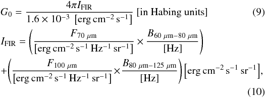 Mathematical equation: \begin{eqnarray} \label{eq:G0_FIR} &&G_0 = \frac{4\pi I_{\rm FIR}} {1.6\times 10^{-3}~\left[{\rm erg\,cm^{-2}\,s^{-1}}\right]} \ [{\rm in\ Habing\ units}] \\ \label{eq:G0_IFIR} &&I_{\rm FIR} = \left(\frac{F_{\rm 70~\mu m}}{{\left[{\rm erg\,cm^{-2}\,s^{-1}\,Hz^{-1}\,sr^{-1}}\right]}} \times \frac{B_{\rm 60~\mu m - 80~\mu m}}{{\rm [Hz]}} \right) \notag\\ && + \!\left(\frac{F_{\rm 100~\mu m}}{{\left[{\rm erg\,cm^{-2}\, s^{-1}\,Hz^{-1}\,sr^{-1}}\right]}} \!\times\! \frac{B_{\rm 80~\mu m - 125~\mu m}}{{\rm [Hz]}} \right) \left[{\rm erg\, cm^{-2}\, s^{-1}\, sr^{-1}}\right]\!, \notag \\ \end{eqnarray}
