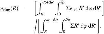 Mathematical equation: \begin{eqnarray} \label{eq:e_ring} e_\mathrm{ring}(R) &=& \left[\int_{R}^{R+ \mathrm{d}{R}} \int_0^{2\pi} \! \Sigma e_\mathrm{cell} R' \,\mathrm{d}{\varphi}\,\mathrm{d}{R'} \right] \nonumber\\ &&\Bigg/ \left[\int_{R}^{R+\,\mathrm{d}{R}} \int_0^{2\pi} \! \Sigma R' \,\mathrm{d}{\varphi}\,\mathrm{d}{R'} \right] . \end{eqnarray}