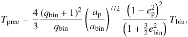 Mathematical equation: \appendix \setcounter{section}{2} \begin{equation} \label{eq:particle_precx} T_\mathrm{prec} = \frac{4}{3} \frac{(q_\mathrm{bin} + 1)^2}{q_\mathrm{bin}} \left(\frac{a_\mathrm{p}}{a_\mathrm{bin}}\right)^{7/2} \frac{\left(1 - e_\mathrm{p}^2\right)^{2}} {\left(1 + \frac{3}{2} e_\mathrm{bin}^2\right)} \, T_\mathrm{bin} . \end{equation}