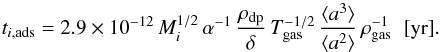 Mathematical equation: \begin{equation} \label{eq:freezetimescale} t_{i,{\rm ads}}=2.9\times10^{-12}\, M_i^{1/2}\,\alpha^{-1}\,\frac{\rho_\mathrm{dp}}{\delta}\, T_\mathrm{gas}^{-1/2}\,\frac{\langle a^3 \rangle}{\langle a^2 \rangle}\, \rho_\mathrm{gas}^{-1}\;\;[\mathrm{yr}]. \end{equation}