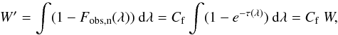 Mathematical equation: \begin{equation} W' = \int (1 - F_{\rm obs, n}(\lambda)) \ {\rm d}\lambda = C_{\rm f} \int (1-e^{-\tau(\lambda)}) \ {\rm d}\lambda = C_{\rm f} \ W, \end{equation}