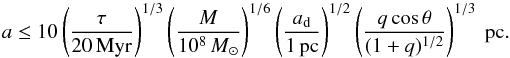 Mathematical equation: \begin{equation} a\leq10 \left( \frac{\tau}{20\, \text{Myr}}\right)^{1/3}\left( \frac{M}{10^{8}\, {M}_{\odot}}\right)^{1/6}\left( \frac{a_{\rm d}}{1\, \text{pc}}\right)^{1/2}\left( \frac{q\cos\theta}{(1+q)^{1/2}}\right)^{1/3}\text{ pc} . \end{equation}