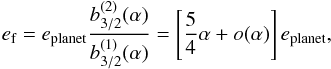 Mathematical equation: \begin{equation} e\sbs{f} = e\sbs{planet} \frac{b_{3/2}^{(2)}(\alpha)}{b_{3/2}^{(1)}(\alpha)} = \left[\frac{5}{4} \alpha + o(\alpha)\right] e\sbs{planet}, \end{equation}
