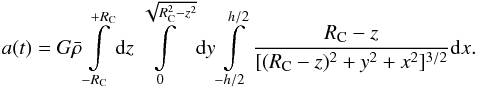 \begin{equation} a(t) = G \bar{\rho} \int \limits _{-R_{\rm C}} ^{+R_{\rm C}} \D z \int \limits ^{\sqrt{R_{\rm C}^{2}-z^{2}}} _{0} \D y \int \limits _{-h/2} ^{h/2} \frac{R_{\rm C} - z}{[(R_{\rm C}-z)^{2}+y^{2}+x^{2}]^{3/2}} \D x \fsequa \end{equation}