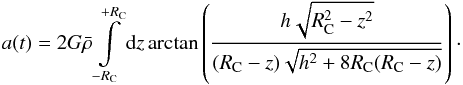 \begin{equation} a(t) = 2 G \bar{\rho} \int \limits _{-R_{\rm C}} ^{+R_{\rm C}} \D z \arctan \left( \frac{h \sqrt{R_{\rm C}^{2}-z^{2}}}{(R_{\rm C}-z)\sqrt{h^{2}+8 R_{\rm C} (R_{\rm C}-z)}} \right) \cdot \end{equation}