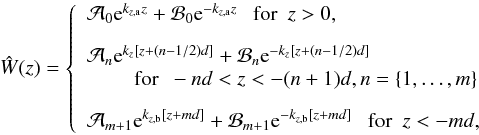 \begin{equation} \hat{W}(z) = \left\{ \begin{array}{l} \mathcal{A}_0\text{e}^{k_{z,\text{a}}z} + \mathcal{B}_0\text{e}^{-k_{z,\text{a}}z} ~~~ \text{for} ~~ z>0,\\[3mm] \mathcal{A}_n\text{e}^{k_z[z+(n-1/2)d]} + \mathcal{B}_n\text{e}^{-k_z[z+(n-1/2)d]} \\ \hspace{0.8cm} \text{for} ~~ -nd<z<-(n+1)d, n=\{1,\dots,m\}\\[3mm] \mathcal{A}_{m+1}\text{e}^{k_{z,\text{b}}[z+md]} + \mathcal{B}_{m+1}\text{e}^{-k_{z,\text{b}}[z+md]} ~~~ \text{for} ~~ z<-md, \end{array} \right. \label{eq:w_n} \end{equation}