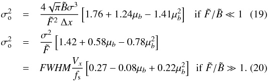 Mathematical equation: \begin{eqnarray} \label{eqLBo} \sigma_{\rm o}^{2} &= &\Frac{4\sqrt{\pi } \tilde B\sigma^3}{\tilde F ^2 ~ \Delta x} \left[ 1.76 + 1.24\mu_b - 1.41\mu_b^2 \right] ~~~ \mathrm{if}~\tilde{F}/\tilde{B}\ll1\\ \label{eqLFo} \sigma_{\rm o}^{2} &=& \Frac{\sigma^2}{\tilde F} \left[ 1.42 + 0.58\mu_b - 0.78\mu_b^2 \right]\nonumber\\ &=& \textit{FWHM}\Frac{V_x}{f_{\rm s}}\left[0.27 - 0.08\mu_b + 0.22\mu_b^2 \right]~~\mathrm{if}~\tilde{F}/\tilde{B}\gg1 . \end{eqnarray}