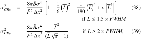 Mathematical equation: \begin{eqnarray} \label{eqLB2_2Ds} \sigma_{CR_{V}}^{2} &= &\Frac{8 \pi \tilde B\sigma^4}{\tilde F ^2 ~ {\Delta x}^2} ~ \left[1 + \frac{1}{6}\left(\overline{L}\right)^2 - \frac{1}{180}\left(\overline{L}\right)^4 +o\left[\overline{L}^{6}\right]\right]\\ &&~~~~~~~~~~~~~~~~~~~~~~~~~~~~~~~~~~~~~~~~~\mathrm{if}~ L\leq1.5\times\textit{FWHM}\nonumber\\ \label{eqLB3_2Ds} \sigma_{CR_{V}}^{2} &= &\Frac{8\pi\tilde B\sigma^4}{\tilde F ^2 ~ {\Delta x}^2} ~ \Frac{\overline{L}^2}{(\overline{L}\sqrt{\pi}-1)} ~~~~~~~~~~\mathrm{if}~L \geq2\times\textit{FWHM} , \end{eqnarray}