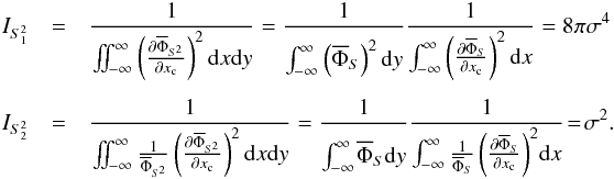 Mathematical equation: \appendix \setcounter{section}{1} \begin{eqnarray*} I_{S_1^2}&=& \frac{1}{\iint_{-\infty}^{\infty}\left(\Derpar{\overline{\Phi}_{S^2}}{x_{\rm c}}\right)^2 {\rm d}x {\rm d}y} =\frac{1}{\int_{-\infty}^{\infty}\phantom{\Bigg(}\!\!\!\left(\overline{\Phi}_{S}\right)^2 {\rm d}y} \frac{1}{\int_{-\infty}^{\infty}\left(\Derpar{\overline{\Phi}_{S}}{x_{\rm c}}\right)^2 {\rm d}x} = 8\pi\sigma^4 \\ I_{S_2^2}&=&\frac{1}{\iint_{-\infty}^{\infty}\frac{1}{\overline{\Phi}_{S^2}}\left(\Derpar{\overline{\Phi}_{S^2}}{x_{\rm c}}\right)^2 {\rm d}x{\rm d}y} = \frac{1}{\int_{-\infty}^{\infty}\phantom{\Bigg(}\!\!\!\overline{\Phi}_{S} {\rm d}y} \frac{1}{\int_{-\infty}^{\infty}\frac{1}{\overline{\Phi}_{S}} \left(\Derpar{\overline{\Phi}_{S}}{x_{\rm c}}\right)^2\! {\rm d}x}\! =\! \sigma^2. \end{eqnarray*}
