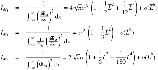 Mathematical equation: \appendix \setcounter{section}{1} \begin{eqnarray*} I_{M_1}&=&\frac{1}{\int_{-\infty}^{\infty}\left(\Derpar{\overline{\Phi}_M}{x_{\rm c}}\right)^2 {\rm d}x} = 4\sqrt{\pi }\sigma^3 ~\left(1 + \frac{1}{2}\overline{L}^2 + \frac{1}{12}\overline{L}^4\right) + o(\overline{L}^{8})\\ I_{M_2}&=&\frac{1}{\int_{-\infty}^{\infty}\frac{1}{\overline{\Phi}_M}\left(\Derpar{\overline{\Phi}_M}{x_{\rm c}}\right)^2 {\rm d}x} = \sigma^2 ~ \left(1 + \frac{1}{3}\overline{L}^2\right) + o(\overline{L}^{8})\\ I_{M_3}&=&\frac{1}{\int_{-\infty}^{\infty}\left(\overline{\Phi}_M\right)^2 {\rm d}x}=2\sqrt{\pi}\sigma\left(1 + \frac{1}{6}\overline{L}^2 -\frac{1}{180}\overline{L}^4\right) + o(\overline{L}^{6}). \end{eqnarray*}