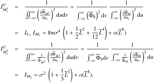 Mathematical equation: \appendix \setcounter{section}{1} \begin{eqnarray*} I_{M_1^2}^U&=&\Frac{1}{\iint_{-\infty}^{\infty}\left(\Derpar{\overline{\Phi}_{M^2}}{u_{\rm c}}\right)^2 {\rm d}u {\rm d}v} =\Frac{1}{\int_{-\infty}^{\infty}\phantom{\Bigg(}\!\!\!\left(\overline{\Phi}_{\rm S}\right)^2 {\rm d}v} ~ \Frac{1}{\int_{-\infty}^{\infty}\left(\Derpar{\overline{\Phi}_M}{u_{\rm c}}\right)^2 {\rm d}u}\\ &=& I_{S_3} ~ I_{M_1} = 8\pi\sigma^4 ~ \left(1 + \Frac{1}{2}\overline{L}^2 +\Frac{1}{12}\overline{L}^4\right) + o(\overline{L}^{8}) \\ I_{M_2^2}^U&=&\Frac{1}{\iint_{-\infty}^{\infty}\frac{1}{\overline{\Phi}_{M^2}}\left(\Derpar{\overline{\Phi}_{M^2}}{u_{\rm c}}\right)^2 {\rm d}u {\rm d}v} = \Frac{1}{\int_{-\infty}^{\infty}\phantom{\Bigg(}\!\!\!\overline{\Phi}_{\rm S} {\rm d}v} ~ \frac{1}{\int_{-\infty}^{\infty}\frac{1}{\overline{\Phi}_M} \left(\Derpar{\overline{\Phi}_M}{u_{\rm c}}\right)^2 {\rm d}u}\\ &=&I_{M_2} = \sigma^2 ~ \left(1 + \Frac{1}{3}\overline{L}^2\right) + o(\overline{L}^{8}). \end{eqnarray*}