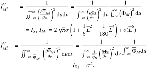 Mathematical equation: \appendix \setcounter{section}{1} \begin{eqnarray*} I_{M_1^2}^V&=\Frac{1}{\iint_{-\infty}^{\infty}\left(\Derpar{\overline{\Phi}_{M^2}}{v_{\rm c}}\right)^2 {\rm d}u {\rm d}v} = \Frac{1}{\int_{-\infty}^{\infty}\left(\Derpar{\overline{\Phi}_{\rm S}}{v_{\rm c}}\right)^2 {\rm d}v} \Frac{1}{\int_{-\infty}^{\infty}\left(\overline{\Phi}_M\right)^2 {\rm d}u}\\ &= I_{S_1} ~ I_{M_3} = 2\sqrt{\pi}\sigma\left(1 + \Frac{1}{6}\overline{L}^2 -\Frac{1}{180}\overline{L}^4\right) + o(\overline{L}^{6}) \\ I_{M_2^2}^V&=\Frac{1}{\iint_{-\infty}^{\infty}\frac{1}{\overline{\Phi}_{M^2}}\left(\Derpar{\overline{\Phi}_{M^2}}{v_{\rm c}}\right)^2 {\rm d}u {\rm d}v} = \Frac{1}{\int_{-\infty}^{\infty}\frac{1}{\overline{\Phi}_{\rm S}} \left(\Derpar{\overline{\Phi}_{\rm S}}{v_{\rm c}}\right)^2 {\rm d}v} \Frac{1}{\int_{-\infty}^{\infty}\overline{\Phi}_M {\rm d}u}\\ &= I_{S_2} = \sigma^2. \end{eqnarray*}