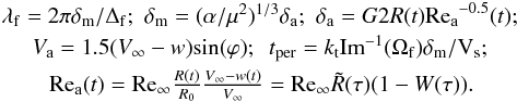 Mathematical equation: \appendix \setcounter{section}{4} \begin{eqnarray*} & \lambda_{\rm{f}} = 2\pi \delta_{\rm{m}}/\Delta_{\rm{f}}; \,\,\delta_{\rm{m}} = (\alpha / \mu^2)^{1/3}\delta_{\rm{a}}; \,\,\delta_{\rm{a}} = G 2R(t) {\rm{Re_a}^{-0.5}}(t); \\ & V_{\rm{a}} = 1.5(V_\infty -w) \rm{sin}(\varphi); \,\,\,{\it t}_{\rm{per}} = {\it k}_{\rm{t}}{\rm{Im}}^{-1}(\Omega_{\rm{f}})\delta_{\rm{m}}/V_{\rm{s}}; \\ &{\rm{Re_a}}(t) = {\rm{Re_\infty}} \frac{{R(t)}}{{R_0}} \frac{{V_\infty - w(t)}}{{V_\infty}} = {\rm{Re_\infty}} \tilde R (\tau) (1- W(\tau)). \end{eqnarray*}