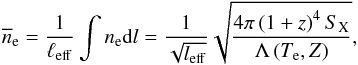 Mathematical equation: \begin{equation} \overline{n}_{\rm e} = \frac{1}{\ell_{\rm eff}} \int n_{\rm e} {\rm d}l = \frac{1}{\sqrt{l_{\rm eff}}}\sqrt{\frac{4 \pi \left(1+z\right)^4 S_{\rm X}}{\Lambda\left(T_{\rm e}, Z\right)}}, \end{equation}