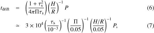 Mathematical equation: \begin{eqnarray} t_\mathrm{drift} &= &\left(\frac{1 + \tau_\mathrm{s}^2}{4\pi\Pi\tau_\mathrm{s}}\right) \left(\frac{H}{R}\right)^{-1}P\\ &\simeq& 3\times10^4 \left(\frac{\tau_\mathrm{s}}{10^{-3}}\right)^{-1} \left(\frac{\Pi}{0.05}\right)^{-1} \left(\frac{H/R}{0.05}\right)^{-1} P, \end{eqnarray}