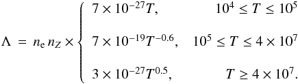 Mathematical equation: \begin{eqnarray*} \Lambda\,=\, n_{\rm e}\,n_Z \times \left\{ \begin{array}{lr} 7\times10^{-27}T,& 10^4\leq T \leq 10^5 \\[4mm] \nonumber 7\times10^{-19}T^{-0.6},& 10^5\leq T \leq 4\times10^7 \\[4mm] 3\times10^{-27}T^{0.5},& T \geq 4\times10^7. \nonumber \end{array} \right. \end{eqnarray*}