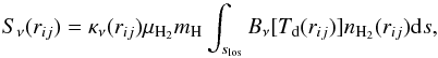 Mathematical equation: \begin{equation} S_{\nu}(r_{ij}) = \kappa_{\nu}(r_{ij}) \mu_{\rm H_2} m_{\rm H} \int_{s_{\rm los}}^{}{B_{\nu}[T_{\rm d}(r_{ij})]n_{\rm H_{2}}(r_{ij}) {\rm d}s}, \label{eqSS} \end{equation}