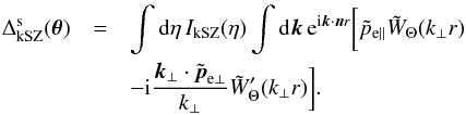 Mathematical equation: \begin{eqnarray} \Delta^{\rm s}_{\rm kSZ}(\vec\theta) & = & \int {\rm d}\eta \, I_{\rm kSZ}(\eta) \int {\rm d}\vk \, {\rm e}^{\ii \vk\cdot\vn r} \biggl [ \tilde{p}_{{\rm e}\parallel} \tilde{W}_{\Theta}(k_{\perp}r) \nonumber \\ && - \ii \frac{\vk_{\perp}\cdot\tilde\vp_{{\rm e}\perp}}{k_{\perp}} \tilde{W}'_{\Theta}(k_{\perp}r) \biggl ] . \;\;\; \label{kSZ-smooth} \end{eqnarray}