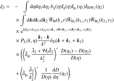 Mathematical equation: \begin{eqnarray} \xi_3 = & -& \int {\rm d}\eta {\rm d}\eta_1 {\rm d}\eta_2 \, b_{\rm g}(\eta) I_{\rm g}(\eta) I_{{\rm g}_1}(\eta_1) I_{\rm ISW_2}(\eta_2) \nonumber \\ && \hspace{-0.5cm} \times \int {\rm d}\vk {\rm d}\vk_1 {\rm d}\vk_2 \, \tW_{\Theta}(k_{\perp} r) \tW_{\Theta_1}(k_{1\perp} r_1) \tW_{\Theta_2}(k_{2\perp} r_2) \nonumber \\ && \hspace{-0.5cm} \times \; {\rm e}^{\ii ( k_{\parallel} r + k_{1\parallel} r_1 + k_{2\parallel} r_2 + \vk_{\perp} \cdot r \vec\theta + \vk_{1\perp} \cdot r_1 \vec\theta_1 + \vk_{2\perp} \cdot r_2 \vec\theta_2)} \nonumber \\ && \hspace{-0.5cm} \times~ P_{\rm L}(k,\eta) \frac{\vk_1\cdot\vk}{k^2} \delta_{\rm D}(\vk+\vk_1+\vk_2) \nonumber \\ && \hspace{-0.5cm} \times~ \Biggl( \left \langle \tdelta_{{\rm g}_1} \frac{\tlambda_2 + {\cal H}_2 \tdelta_2}{k_2^2} \right \rangle' \; \frac{D(\eta_1)-D(\eta_2)}{D(\eta)} \nonumber \\[2mm] && \hspace{-0.5cm} + \left \langle \tdelta_{{\rm g}_1} \frac{\tdelta_2}{k_2^2} \right\rangle' \; \frac{1}{D(\eta)} \frac{{\rm d}D}{{\rm d}\eta}(\eta_2) \Biggl) . \label{ISW-consist-1} \end{eqnarray}