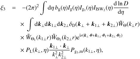 Mathematical equation: \begin{eqnarray} \xi_3 & = & - (2\pi)^2 \int {\rm d}\eta \, b_{\rm g}(\eta) I_{\rm g}(\eta) I_{{\rm g}_1}(\eta) I_{\rm ISW_2}(\eta) \frac{{\rm d}\ln D}{{\rm d}\eta} \nonumber \\ && \hspace{-0.1cm} \times~ \int {\rm d}\vk_{\perp} {\rm d}\vk_{1\perp} {\rm d}\vk_{2\perp} \delta_{\rm D}(\vk_{\perp}+\vk_{1\perp}+\vk_{2\perp}) \tW_{\Theta}(k_{\perp} r) \nonumber \\ && \hspace{-0.1cm} \times~ \tW_{\Theta_1}(k_{1\perp} r) \tW_{\Theta_2}(k_{2\perp} r) {\rm e}^{\ii r (\vk_{\perp} \cdot \vec\theta + \vk_{1\perp} \cdot \vec\theta_1 + \vk_{2\perp}\cdot \vec\theta_2)} \nonumber \\ && \hspace{-0.1cm} \times~ P_{\rm L}(k_{\perp},\eta) \frac{\vk_{1\perp}\cdot\vk_{\perp}}{k_{\perp}^2 k_{2\perp}^2} P_{{\rm g}_1,{\rm m}}(k_{1\perp},\eta) , \label{ISW-consist-2} \end{eqnarray}