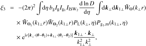 Mathematical equation: \begin{eqnarray} \xi_3 & \!\! = \!\! & - (2\pi)^2 \int \!\! {\rm d}\eta \, b_{\rm g} I_{\rm g} I_{{\rm g}_1} I_{\rm ISW_2} \frac{{\rm d}\ln D}{{\rm d}\eta} \int \!\! {\rm d}\vk_{\perp} {\rm d}\vk_{1\perp} \tW_{\Theta}(k_{\perp} r) \nonumber \\[1mm] && \hspace{-0.1cm} \times~ \tW_{\Theta_1}(k_{1\perp} r) \tW_{\Theta_2}(k_{1\perp} r) P_{\rm L}(k_{\perp},\eta) P_{{\rm g}_1,{\rm m}}(k_{1\perp},\eta) \nonumber \\[1mm] && \hspace{-0.1cm} \times ~{\rm e}^{\ii r [ \vk_{\perp} \cdot (\vec\theta-\vec\theta_2) + \vk_{1\perp} \cdot (\vec\theta_1-\vec\theta_2)]} \frac{\vk_{1\perp}\cdot\vk_{\perp}}{k_{1\perp}^2 k_{\perp}^2} , \end{eqnarray}