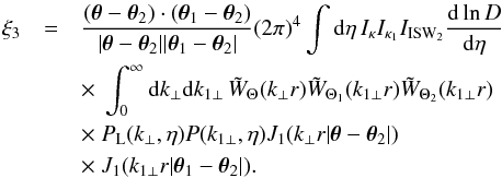 Mathematical equation: \begin{eqnarray} \xi_3 & = & \frac{(\vec\theta-\vec\theta_2) \cdot (\vec\theta_1 - \vec\theta_2)} {| \vec\theta -\vec\theta_2 | | \vec\theta_1 - \vec\theta_2 |} (2\pi)^4 \int {\rm d}\eta \, I_{\kappa} I_{\kappa_1} I_{\rm ISW_2} \frac{{\rm d}\ln D}{{\rm d}\eta} \nonumber \\ && \times ~\int_0^{\infty} {\rm d} k_{\perp} {\rm d} k_{1\perp} \, \tW_{\Theta}(k_{\perp} r) \tW_{\Theta_1}(k_{1\perp} r) \tW_{\Theta_2}(k_{1\perp} r) \nonumber \\ && \times ~P_{\rm L}(k_{\perp},\eta) P(k_{1\perp},\eta) J_1(k_{\perp} r | \vec\theta-\vec\theta_2 |) \nonumber \\ && \times ~J_1(k_{1\perp} r | \vec\theta_1-\vec\theta_2 |) . \label{xi3-lens-lens-ISW-J1} \end{eqnarray}