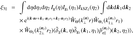 Mathematical equation: \begin{eqnarray} \xi_{3\parallel} & \!\! = \!\! & \int {\rm d}\eta {\rm d}\eta_1 {\rm d}\eta_2 \, I_{\rm g}(\eta) I_{{\rm g}_1}(\eta_1) I_{\rm kSZ_2}(\eta_2) \int \! {\rm d}\vk {\rm d}\vk_1 {\rm d}\vk_2 \nonumber \\ && \times \, {\rm e}^{\ii ( \vk \cdot \vn r + \vk_1 \cdot \vn_1 r_1 + \vk_2 \cdot \vn_2 r_2)} \tW_{\Theta}(k_{\perp}^{(\vn)} r) \tW_{\Theta_1}(k_{1\perp}^{(\vn_1)} r_1) \nonumber \\ && \times\, \tW_{\Theta_2}(k_{2\perp}^{(\vn_2)} r_2) \langle \tdelta_{\rm g}(\vk,\eta) \tdelta_{{\rm g}_1}(\vk_1,\eta_1) \tilde{p}^{(\vn_2)}_{{\rm e}\parallel})(\vk_2,\eta_2) \rangle , \hspace{0.8cm} \label{kSZ-consistency-parallel-0} \end{eqnarray}