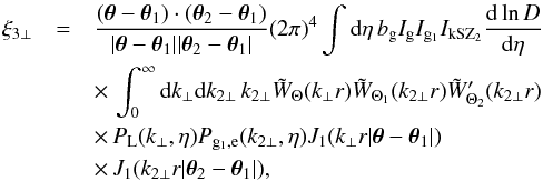 Mathematical equation: \begin{eqnarray} \xi_{3\perp} & = & \frac{(\vec\theta-\vec\theta_1) \cdot (\vec\theta_2 - \vec\theta_1)} {| \vec\theta -\vec\theta_1 | | \vec\theta_2 - \vec\theta_1 |} (2\pi)^4 \int {\rm d}\eta \, b_{\rm g} I_{\rm g} I_{{\rm g}_1} I_{\rm kSZ_2} \frac{{\rm d}\ln D}{{\rm d}\eta} \nonumber \\ && \times\, \int_0^{\infty} {\rm d} k_{\perp} {\rm d} k_{2\perp} \, k_{2\perp} \tW_{\Theta}(k_{\perp} r) \tW_{\Theta_1}(k_{2\perp} r) \tW_{\Theta_2}'(k_{2\perp} r) \nonumber \\ && \times\, P_{\rm L}(k_{\perp},\eta) P_{{\rm g}_1,{\rm e}}(k_{2\perp},\eta) J_1(k_{\perp} r | \vec\theta-\vec\theta_1 |) \nonumber \\ && \times\, J_1(k_{2\perp} r | \vec\theta_2-\vec\theta_1 |) , \label{kSZ-transverse-1} \end{eqnarray}