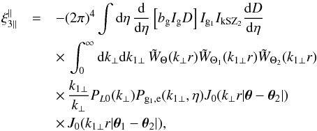Mathematical equation: \begin{eqnarray} \xi_{3\parallel}^{\parallel} & = & - (2\pi)^4 \int {\rm d}\eta \, \frac{{\rm d}}{{\rm d}\eta} \left[ b_{\rm g} I_{\rm g} D \right] I_{{\rm g}_1} I_{\rm kSZ_2} \frac{{\rm d}D}{{\rm d}\eta} \nonumber \\ && \times \, \int_0^{\infty} {\rm d} k_{\perp} {\rm d} k_{1\perp} \, \tW_{\Theta}(k_{\perp} r) \tW_{\Theta_1}(k_{1\perp} r) \tW_{\Theta_2}(k_{1\perp} r) \nonumber \\ && \times \, \frac{k_{1\perp}}{k_{\perp}} P_{L0}(k_{\perp}) P_{{\rm g}_1,{\rm e}}(k_{1\perp},\eta) J_0(k_{\perp} r | \vec\theta-\vec\theta_2 |) \nonumber \\ && \times\, J_0(k_{1\perp} r | \vec\theta_1-\vec\theta_2 |) , \label{xi3-kSZ-parallel} \end{eqnarray}