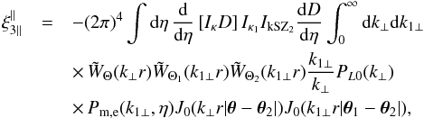 Mathematical equation: \begin{eqnarray} \xi_{3\parallel}^{\parallel} & = & - (2\pi)^4 \int {\rm d}\eta \, \frac{{\rm d}}{{\rm d}\eta} \left[ I_{\kappa} D \right] I_{\kappa_1} I_{\rm kSZ_2} \frac{{\rm d}D}{{\rm d}\eta} \int_0^{\infty} {\rm d} k_{\perp} {\rm d} k_{1\perp} \nonumber \\ && \times \, \tW_{\Theta}(k_{\perp} r) \tW_{\Theta_1}(k_{1\perp} r) \tW_{\Theta_2}(k_{1\perp} r) \frac{k_{1\perp}}{k_{\perp}} P_{L0}(k_{\perp}) \nonumber \\ && \times\, P_{\rm m,e}(k_{1\perp},\eta) J_0(k_{\perp} r | \vec\theta-\vec\theta_2 |) J_0(k_{1\perp} r | \vec\theta_1-\vec\theta_2 |) , \label{xi3-kSZ-parallel-lens-lens} \end{eqnarray}