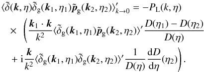 Mathematical equation: \begin{eqnarray} && \hspace{-0.3cm} \langle \tdelta(\vk,\eta) \tdelta_{\rm g}(\vk_1,\eta_1) \tilde{\vp}_{\rm g}(\vk_2,\eta_2) \rangle_{k\rightarrow 0}' = - P_{\rm L}(k,\eta) \nonumber \\ && \times~~ \left ( \frac{\vk_1\cdot \vk}{k^2} \langle \tilde\delta_{\rm g}(\vk_1,\eta_1) \tilde\vp_{\rm g}(\vk_2,\eta_2) \rangle' \frac{D(\eta_1) - D(\eta_2)}{D(\eta)}\right . \nonumber \\ &&\left . +~ \ii \frac{\vk}{k^2} \langle \tilde\delta_{\rm g}(\vk_1,\eta_1) \tilde\delta_{\rm g}(\vk_2,\eta_2) \rangle' \frac{1}{D(\eta)} \frac{{\rm d}D}{{\rm d}\eta}(\eta_2) \right ) . \label{bispectrum-p-unequal} \end{eqnarray}