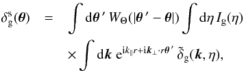 Mathematical equation: \begin{eqnarray} \delta^{\rm s}_{\rm g}(\vec\theta) &= & \int {\rm d} \vec\theta{\,'} \, W_{\Theta}(| \vec\theta{\,'} - \vec\theta |) \int {\rm d}\eta \, I_{\rm g}(\eta) \nonumber \\ && \times \int {\rm d}\vk \; {\rm e}^{\ii k_{\parallel} r + \ii \vk_{\perp} \cdot r \vec\theta{\,'}} \, \tdelta_{\rm g}(\vk,\eta), \end{eqnarray}