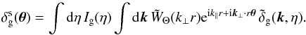 Mathematical equation: \begin{equation} \delta^{\rm s}_{\rm g}( \vec\theta ) = \int {\rm d}\eta \, I_{\rm g}(\eta) \int {\rm d}\vk \, \tW_{\Theta}(k_{\perp} r) {\rm e}^{\ii k_{\parallel} r + \ii \vk_{\perp} \cdot r \vec\theta} \, \tdelta_{\rm g}(\vk,\eta) . \label{deltas_g-tW} \end{equation}