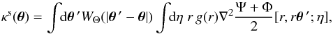 Mathematical equation: \begin{equation} \kappa^{\rm s}(\vec\theta) = \int \!\! {\rm d}\vec\theta{\,'} W_{\Theta}(|\vec\theta{\,'}-\vec\theta|) \int \!\! {\rm d}\eta \; r \, g(r) \nabla^2 \frac{\Psi+\Phi}{2}[r,r\vec\theta{\,'};\eta] , \label{kappa-def} \end{equation}