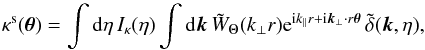 Mathematical equation: \begin{equation} \kappa^{\rm s}(\vec\theta) = \int {\rm d}\eta \, I_{\kappa}(\eta) \int {\rm d}\vk \, \tW_{\Theta}(k_{\perp} r) {\rm e}^{\ii k_{\parallel} r + \ii \vk_{\perp} \cdot r \vec\theta} \, \tdelta(\vk,\eta) , \label{kappas-tW} \end{equation}